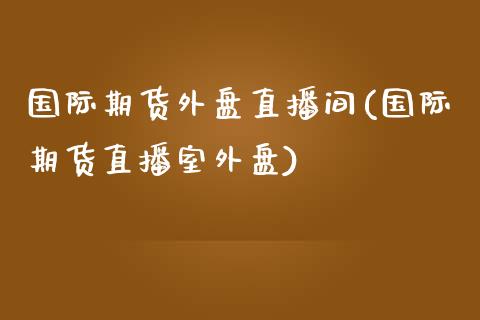 国际期货外盘直播间(国际期货直播室外盘)