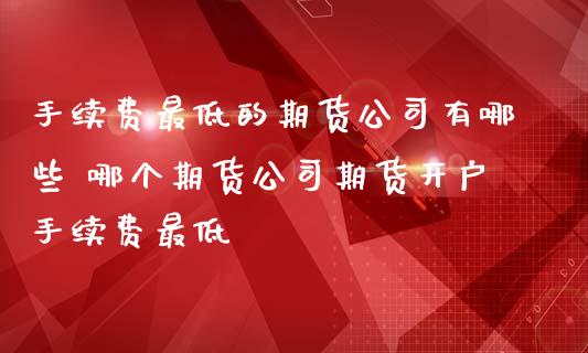 手续费最低的期货公司有哪些 哪个期货公司期货开户手续费最低