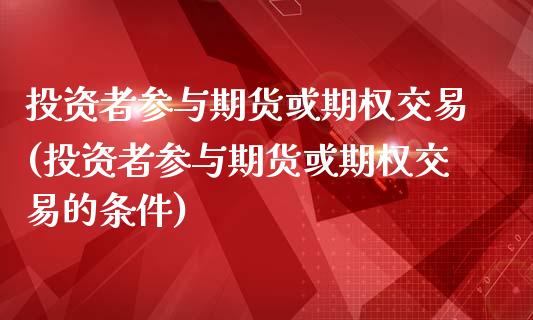 投资者参与期货或期权交易(投资者参与期货或期权交易的条件)