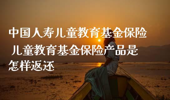 中国人寿儿童教育基金保险 儿童教育基金保险产品是怎样返还