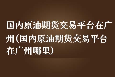 国内原油期货交易平台在广州(国内原油期货交易平台在广州哪里)