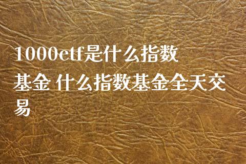 1000etf是什么指数基金 什么指数基金全天交易