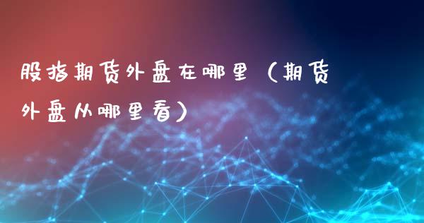 股指期货外盘在哪里（期货外盘从哪里看）