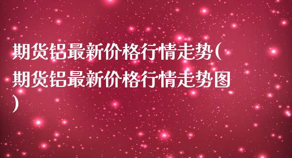 期货铝最新价格行情走势(期货铝最新价格行情走势图)