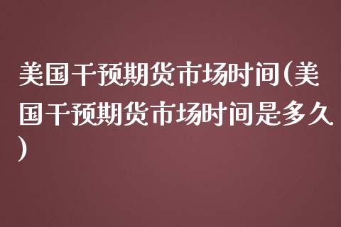 美国干预期货市场时间(美国干预期货市场时间是多久)