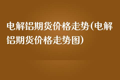 电解铝期货价格走势(电解铝期货价格走势图)