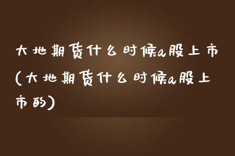 大地期货什么时候a股上市(大地期货什么时候a股上市的)