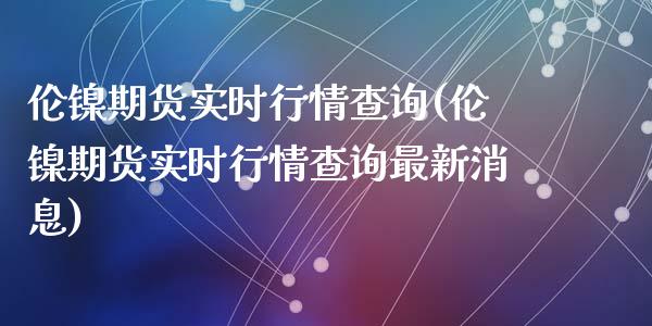伦镍期货实时行情查询(伦镍期货实时行情查询最新消息)