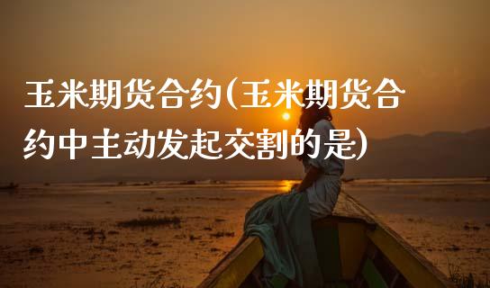 玉米期货合约(玉米期货合约中主动发起交割的是)