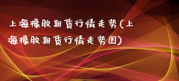 上海橡胶期货行情走势(上海橡胶期货行情走势图)