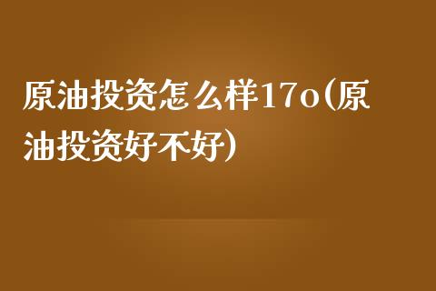 原油投资怎么样17o(原油投资好不好)