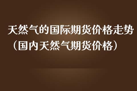 天然气的国际期货价格走势（国内天然气期货价格）