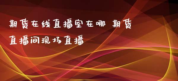 期货在线直播室在哪 期货直播间现场直播