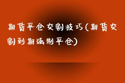 期货平仓交割技巧(期货交割到期强制平仓)