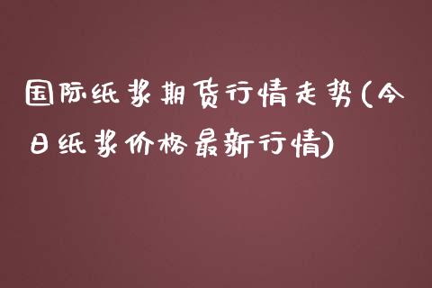 国际纸浆期货行情走势(今日纸浆价格最新行情)