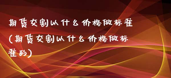 期货交割以什么价格做标准(期货交割以什么价格做标准的)