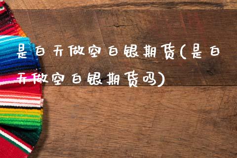 是白天做空白银期货(是白天做空白银期货吗)