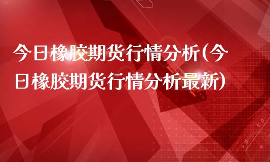 今日橡胶期货行情分析(今日橡胶期货行情分析最新)