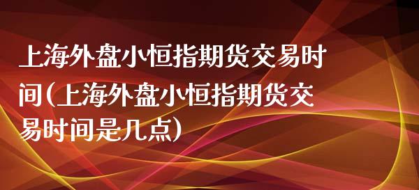 上海外盘小恒指期货交易时间(上海外盘小恒指期货交易时间是几点)