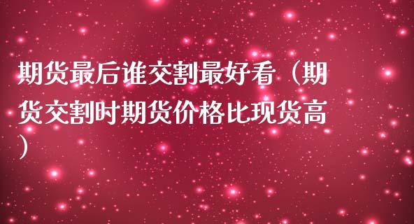 期货最后谁交割最好看（期货交割时期货价格比现货高）