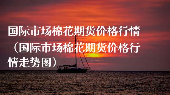 国际市场棉花期货价格行情（国际市场棉花期货价格行情走势图）