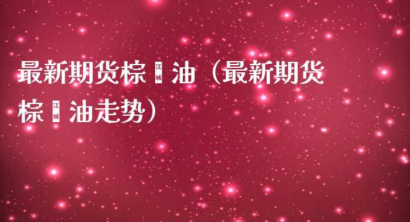 最新期货棕榈油（最新期货棕榈油走势）