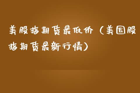 美股指期货最低价（美国股指期货最新行情）