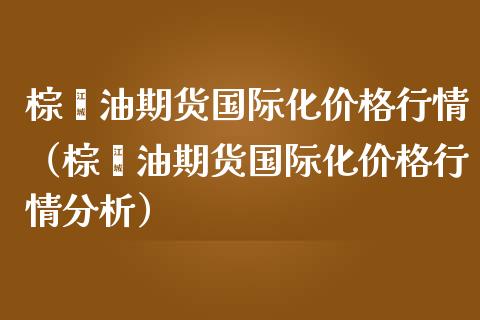 棕榈油期货国际化价格行情（棕榈油期货国际化价格行情分析）