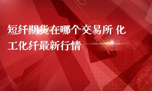 短纤期货在哪个交易所 化工化纤最新行情