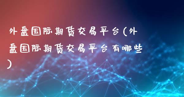 外盘国际期货交易平台(外盘国际期货交易平台有哪些)