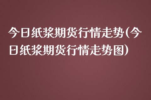 今日纸浆期货行情走势(今日纸浆期货行情走势图)
