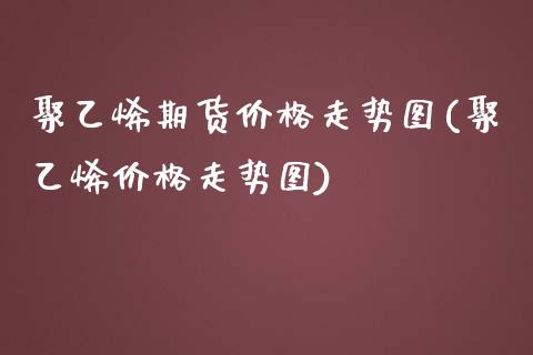 聚乙烯期货价格走势图(聚乙烯价格走势图)