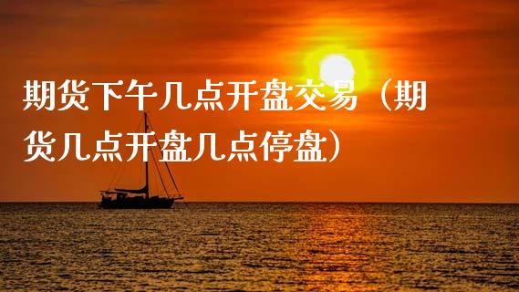 期货下午几点开盘交易（期货几点开盘几点停盘）
