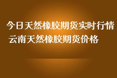 今日天然橡胶期货实时行情 云南天然橡胶期货价格