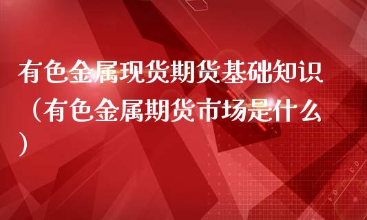 有色金属现货期货基础知识（有色金属期货市场是什么）