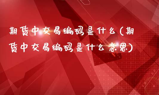 期货中交易编码是什么(期货中交易编码是什么意思)