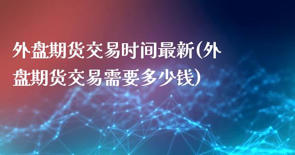 外盘期货交易时间最新(外盘期货交易需要多少钱)