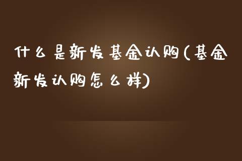 什么是新发基金认购(基金新发认购怎么样)