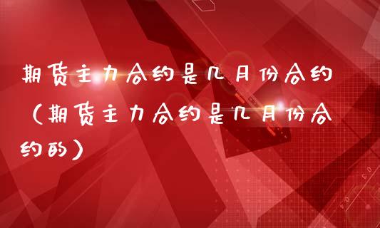 期货主力合约是几月份合约（期货主力合约是几月份合约的）