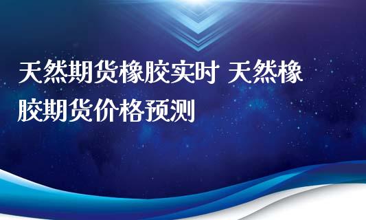 天然期货橡胶实时 天然橡胶期货价格预测