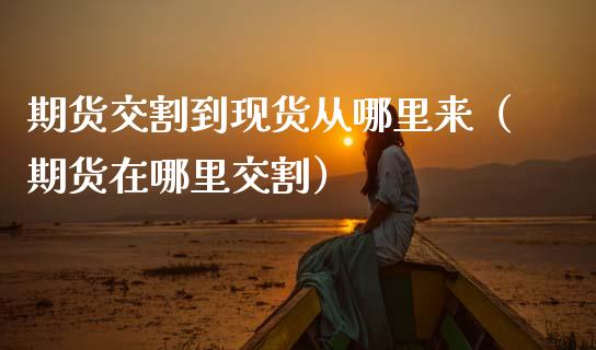 期货交割到现货从哪里来（期货在哪里交割）