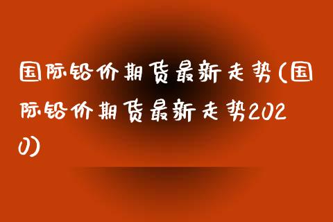 国际铅价期货最新走势(国际铅价期货最新走势2020)