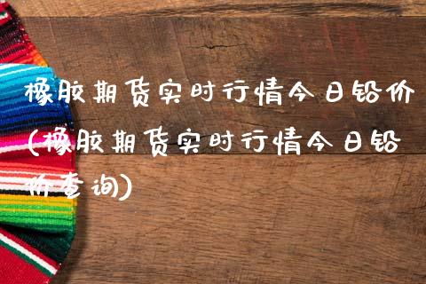 橡胶期货实时行情今日铅价(橡胶期货实时行情今日铅价查询)