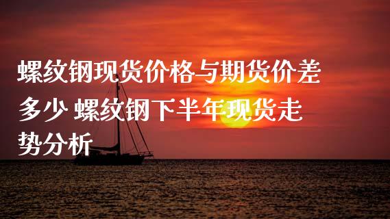 螺纹钢现货价格与期货价差多少 螺纹钢下半年现货走势分析