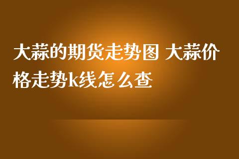 大蒜的期货走势图 大蒜价格走势k线怎么查