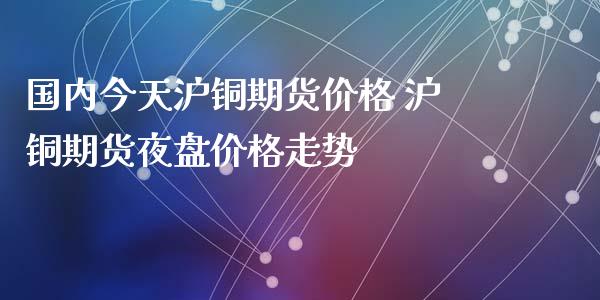 国内今天沪铜期货价格 沪铜期货夜盘价格走势