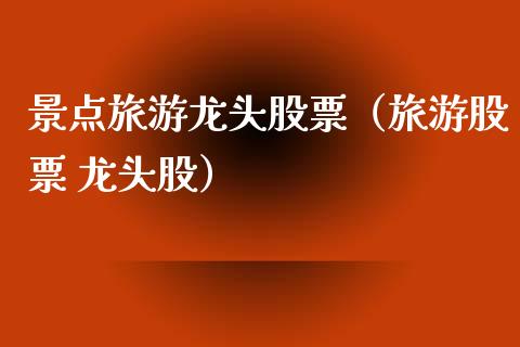 景点旅游龙头股票（旅游股票 龙头股）