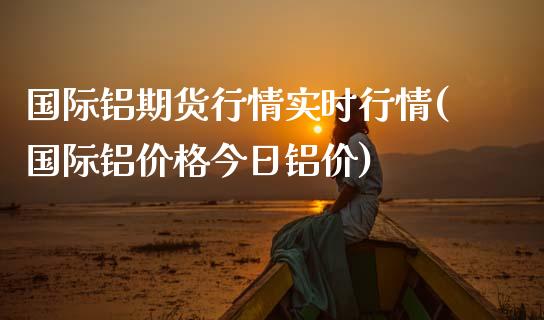 国际铝期货行情实时行情(国际铝价格今日铝价)