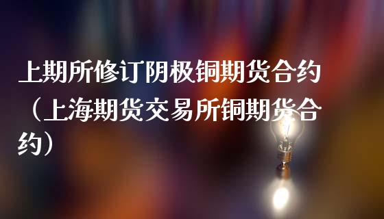 上期所修订阴极铜期货合约（上海期货交易所铜期货合约）