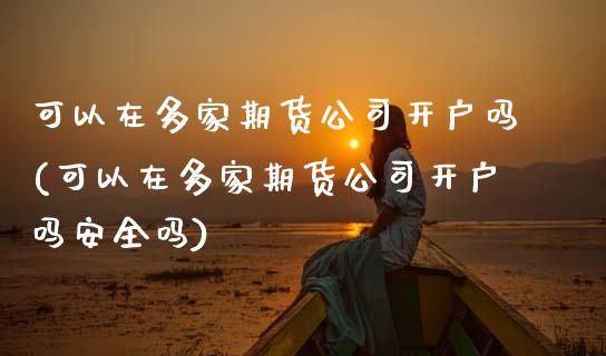 可以在多家期货公司开户吗(可以在多家期货公司开户吗安全吗)